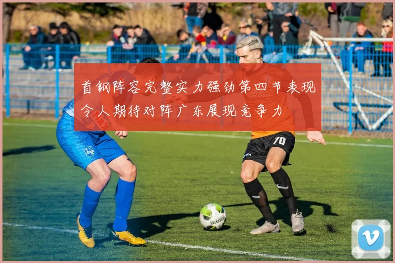 首钢阵容完整实力强劲第四节表现令人期待对阵广东展现竞争力