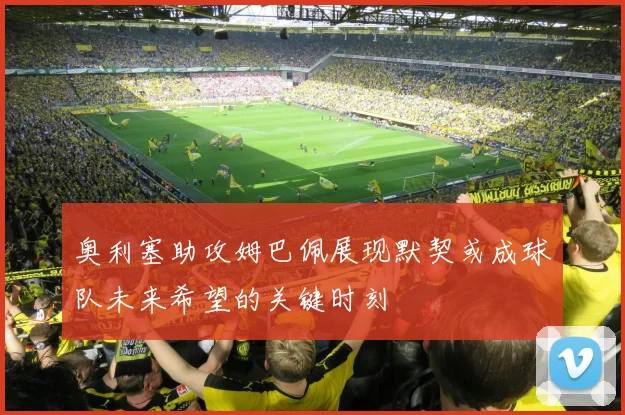 奥利塞助攻姆巴佩展现默契或成球队未来希望的关键时刻