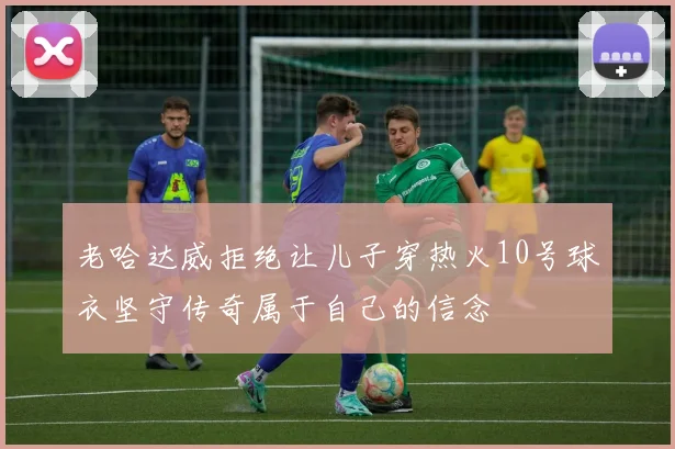 老哈达威拒绝让儿子穿热火10号球衣坚守传奇属于自己的信念