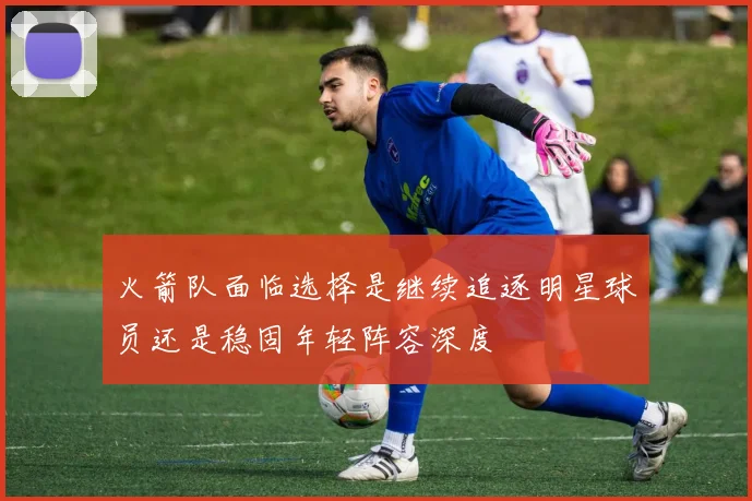 火箭队面临选择是继续追逐明星球员还是稳固年轻阵容深度