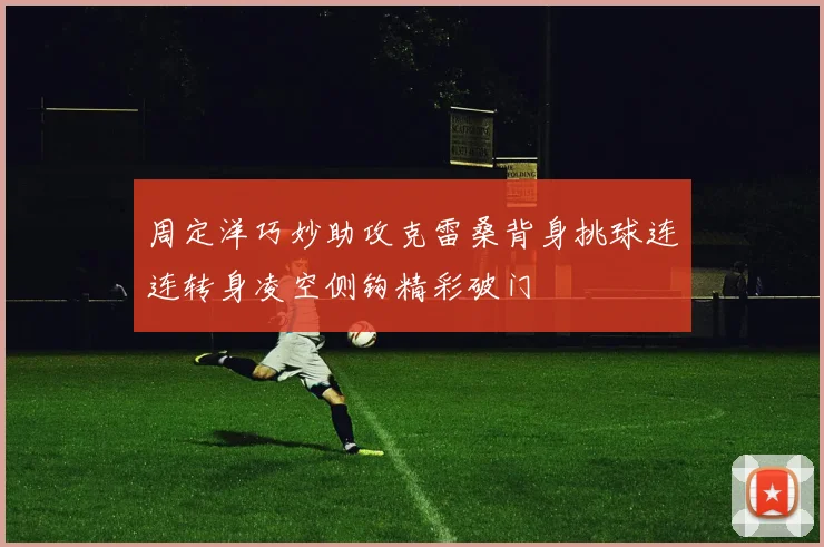 周定洋巧妙助攻克雷桑背身挑球连连转身凌空侧钩精彩破门