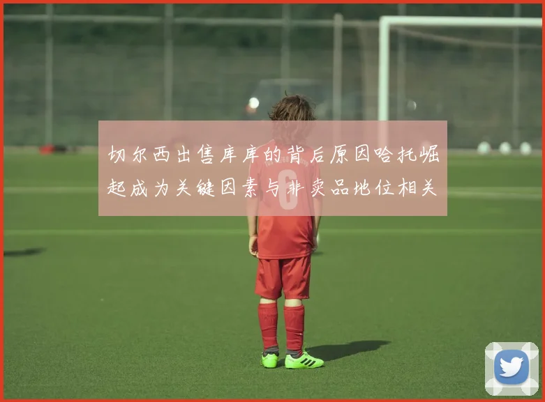 切尔西出售库库的背后原因哈托崛起成为关键因素与非卖品地位相关