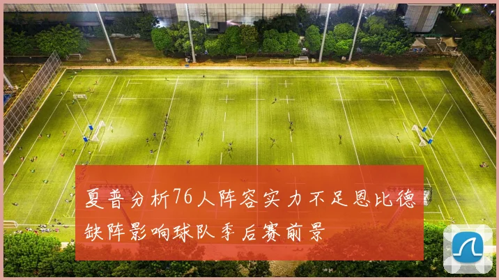 夏普分析76人阵容实力不足恩比德缺阵影响球队季后赛前景