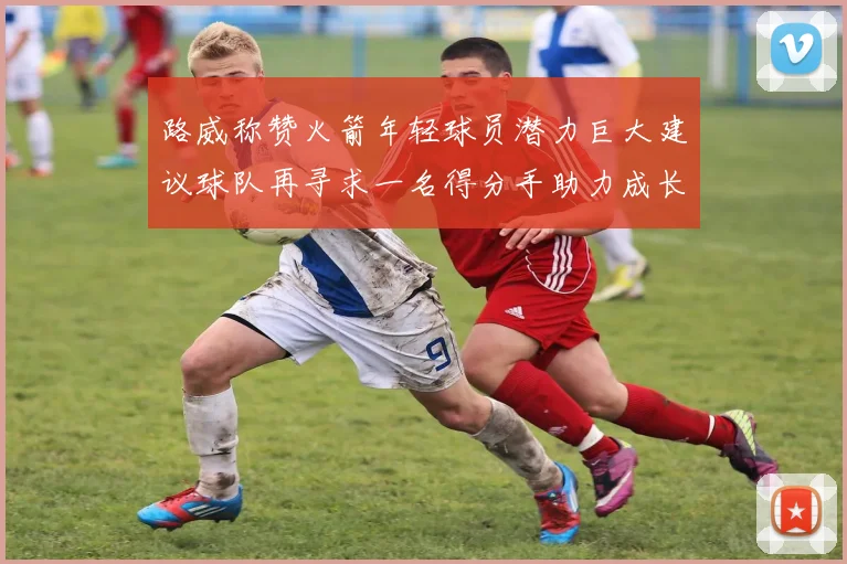 路威称赞火箭年轻球员潜力巨大建议球队再寻求一名得分手助力成长