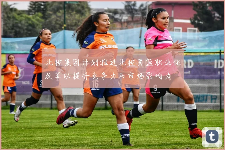 北控集团计划推进北控男篮职业化改革以提升竞争力和市场影响力