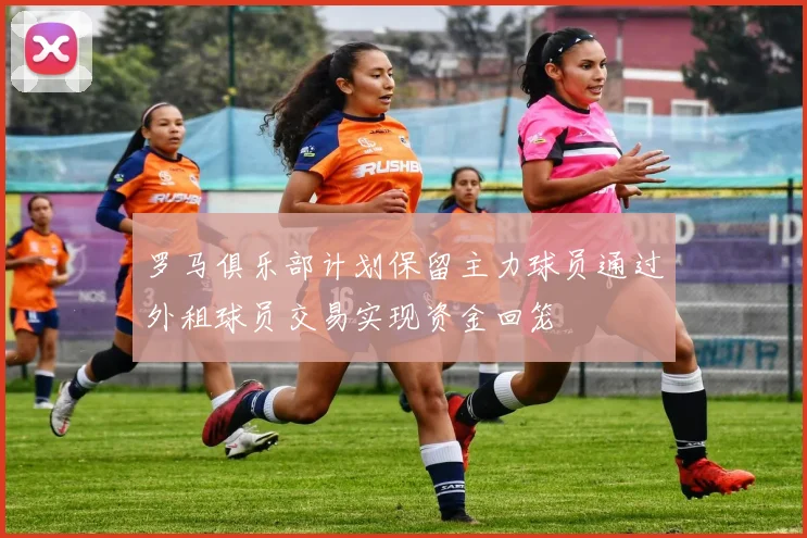 罗马俱乐部计划保留主力球员通过外租球员交易实现资金回笼