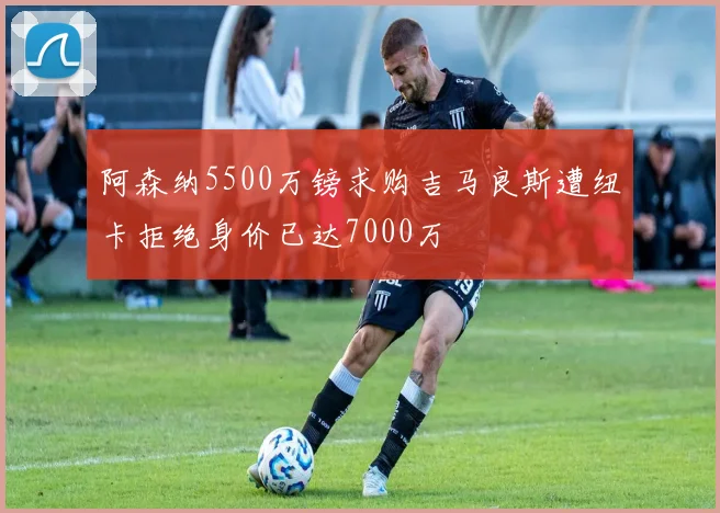 阿森纳5500万镑求购吉马良斯遭纽卡拒绝身价已达7000万