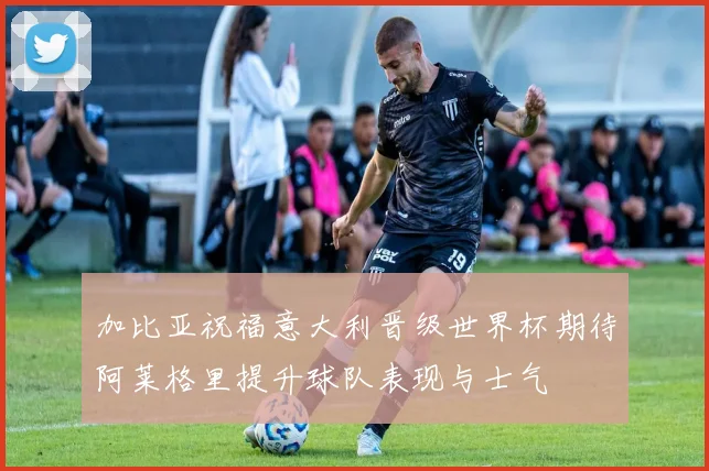 加比亚祝福意大利晋级世界杯期待阿莱格里提升球队表现与士气
