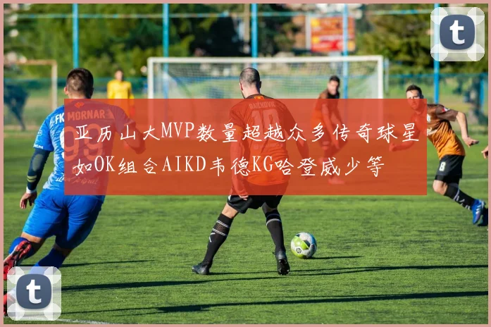 亚历山大MVP数量超越众多传奇球星如OK组合AIKD韦德KG哈登威少等