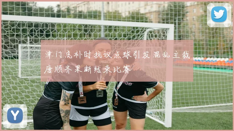 津门虎补时抗议点球引发混乱主裁唐顺齐果断结束比赛