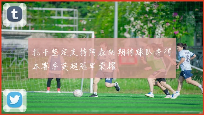 扎卡坚定支持阿森纳期待球队夺得本赛季英超冠军荣耀