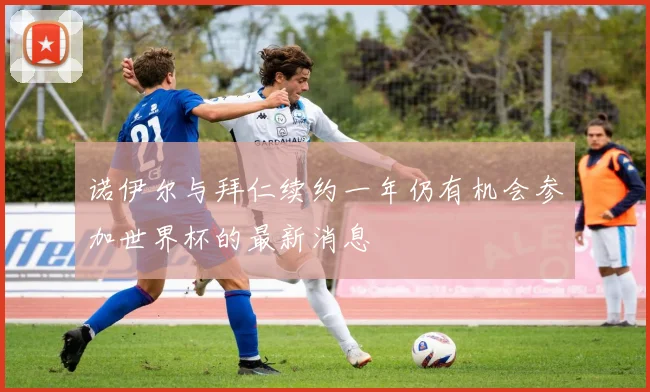 诺伊尔与拜仁续约一年仍有机会参加世界杯的最新消息