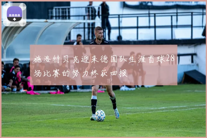 施洛特贝克迎来德国队生涯首球28场比赛的努力终获回报