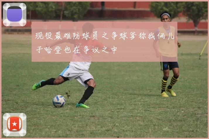 现役最难防球员之争球爹称我俩儿子哈登也在争议之中