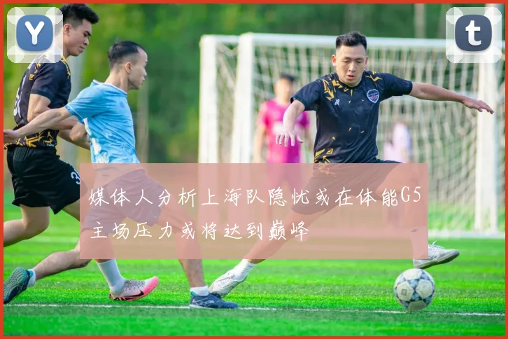 媒体人分析上海队隐忧或在体能G5主场压力或将达到巅峰