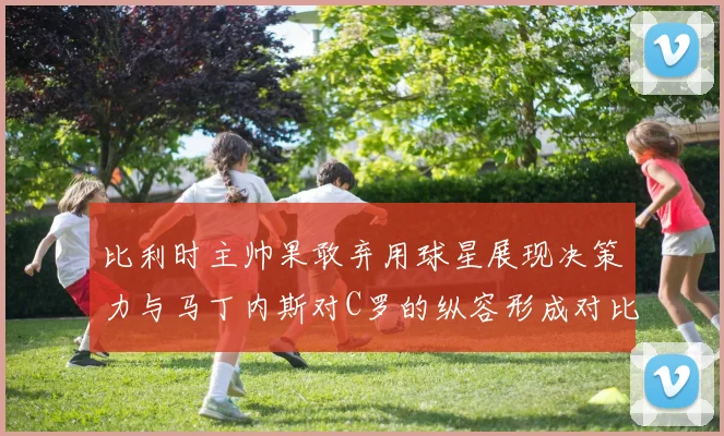 比利时主帅果敢弃用球星展现决策力与马丁内斯对C罗的纵容形成对比