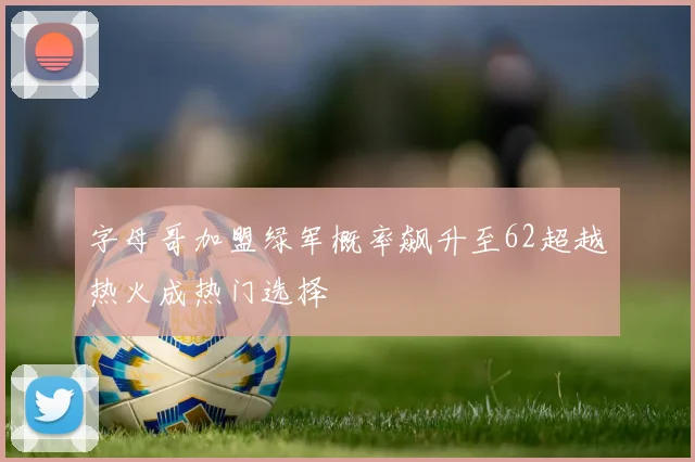 字母哥加盟绿军概率飙升至62超越热火成热门选择