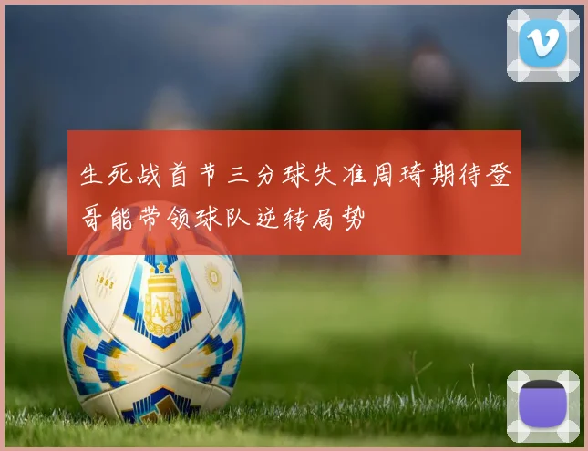 生死战首节三分球失准周琦期待登哥能带领球队逆转局势