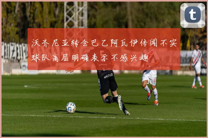 沃齐尼亚转会巴乙阿瓦伊传闻不实球队高层明确表示不感兴趣