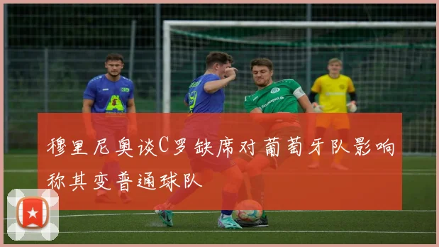 穆里尼奥谈C罗缺席对葡萄牙队影响称其变普通球队