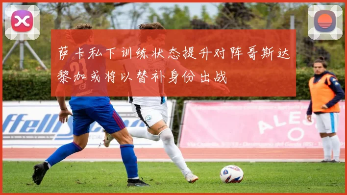 萨卡私下训练状态提升对阵哥斯达黎加或将以替补身份出战
