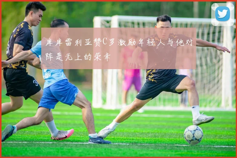 库库雷利亚赞C罗激励年轻人与他对阵是无上的荣幸
