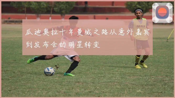 瓜迪奥拉十年曼城之路从意外嘉宾到发布会的明星转变